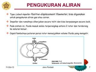 11-Oct-13 Janu Pardadi 7
 Type Lobed-impeller Positive-displacement flowmeter, bisa digunakan
untuk pengukuran aliran gas atau cairan.
 Impeller dan rumahnya dikerjakan secara teliti dan bisa berpasangan secara baik.
 Pada sistem ini, fluida masuk selalu terperangkap antara 2 rotor dan terdorong
ke saluran keluar.
 Cepat/lambatnya putaran poros rotor menunjukkan volume fluida yang mengalir.
PENGUKURAN ALIRAN
 