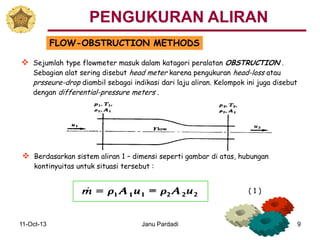 11-Oct-13 Janu Pardadi 9
FLOW-OBSTRUCTION METHODS
 Sejumlah type flowmeter masuk dalam katagori peralatan OBSTRUCTION .
Sebagian alat sering disebut head meter karena pengukuran head-loss atau
prsseure-drop diambil sebagai indikasi dari laju aliran. Kelompok ini juga disebut
dengan differential-pressure meters .
 Berdasarkan sistem aliran 1 – dimensi seperti gambar di atas, hubungan
kontinyuitas untuk situasi tersebut :
( 1 )
PENGUKURAN ALIRAN
 