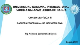 UNIVERSIDAD NACIONAL INTERCULTURAL
FABIOLA SALAZAR LEGUIA DE BAGUA
CURSO DE FÍSICA III
CARRERA PROFESIONAL DE INGENIERÍA CIVIL
Mg. Nemesio Santamaría Baldera
Bagua, 2023
 