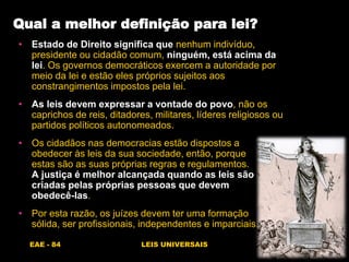 EAE - 84 LEIS UNIVERSAIS
Qual a melhor definição para lei?
• Estado de Direito significa que nenhum indivíduo,
presidente ou cidadão comum, ninguém, está acima da
lei. Os governos democráticos exercem a autoridade por
meio da lei e estão eles próprios sujeitos aos
constrangimentos impostos pela lei.
• As leis devem expressar a vontade do povo, não os
caprichos de reis, ditadores, militares, líderes religiosos ou
partidos políticos autonomeados.
• Os cidadãos nas democracias estão dispostos a
obedecer às leis da sua sociedade, então, porque
estas são as suas próprias regras e regulamentos.
A justiça é melhor alcançada quando as leis são
criadas pelas próprias pessoas que devem
obedecê-las.
• Por esta razão, os juízes devem ter uma formação
sólida, ser profissionais, independentes e imparciais.
 