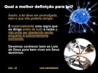 EAE - 84 LEIS UNIVERSAIS
Qual a melhor definição para lei?
Assim, a lei deve ser promulgada,
sem o que não poderia obrigar.
É essencialmente uma regra que
se dirige antes de tudo à razão e
não pode ser obedecida senão
enquanto é suficientemente
conhecida.
Devemos conhecer bem as Leis
de Deus para bem viver em Seus
domínios.
 