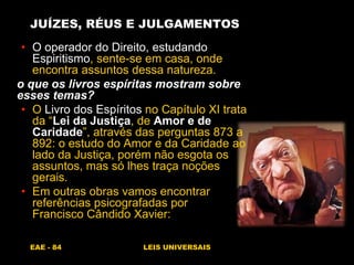 EAE - 84 LEIS UNIVERSAIS
JUÍZES, RÉUS E JULGAMENTOS
• O operador do Direito, estudando
Espiritismo, sente-se em casa, onde
encontra assuntos dessa natureza.
o que os livros espíritas mostram sobre
esses temas?
• O Livro dos Espíritos no Capítulo XI trata
da “Lei da Justiça, de Amor e de
Caridade”, através das perguntas 873 a
892: o estudo do Amor e da Caridade ao
lado da Justiça, porém não esgota os
assuntos, mas só lhes traça noções
gerais.
• Em outras obras vamos encontrar
referências psicografadas por
Francisco Cândido Xavier:
 