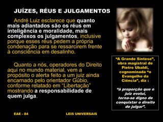EAE - 84 LEIS UNIVERSAIS
JUÍZES, RÉUS E JULGAMENTOS
André Luiz esclarece que quanto
mais adiantados são os réus em
inteligência e moralidade, mais
complexos os julgamentos, inclusive
porque esses réus pedem a própria
condenação para se ressarcirem frente
à consciência em desalinho.
Quanto a nós, operadores do Direito
aqui no mundo material, vem a
propósito o alerta feito a um juiz ainda
encarnado pelo orientador Gúbio,
conforme relatado em “Libertação”
mostrando a responsabilidade de
quem julga.
“A Grande Síntese”,
obra magistral de
Pietro Ubaldi,
cognominada “o
Evangelho da
Ciência”, diz :
“à proporção que o
juiz evolui,
torna-se digno de
conquistar o direito
de julgar”.
 