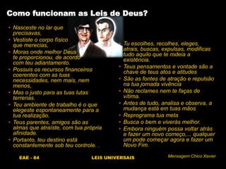 EAE - 84 LEIS UNIVERSAIS
• Nasceste no lar que
precisavas,
• Vestiste o corpo físico
que merecias,
• Moras onde melhor Deus
te proporcionou, de acordo
com teu adiantamento.
• Possuis os recursos financeiros
coerentes com as tuas
necessidades, nem mais, nem
menos,
• Mas o justo para as tuas lutas
terrenas.
• Teu ambiente de trabalho é o que
elegeste espontaneamente para a
tua realização.
• Teus parentes, amigos são as
almas que atraíste, com tua própria
afinidade.
• Portanto, teu destino está
constantemente sob teu controle. .
Como funcionam as Leis de Deus?
• Tu escolhes, recolhes, eleges,
atrais, buscas, expulsas, modificas
tudo aquilo que te rodeia a
existência.
• Teus pensamentos e vontade são a
chave de teus atos e atitudes
• São as fontes de atração e repulsão
na tua jornada vivência
• Não reclames nem te faças de
vítima.
• Antes de tudo, analisa e observa, a
mudança está em tuas mãos
• Reprograma tua meta
• Busca o bem e viverás melhor.
• Embora ninguém possa voltar atrás
e fazer um novo começo,... qualquer
um pode começar agora e fazer um
Novo Fim.
Mensagem Chico Xavier
 