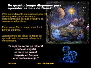 EAE - 84 LEIS UNIVERSAIS
De quanto tempo dispomos para
aprender as Leis de Deus?
Para entendimento do tempo disponível
temos que enxergar onde nos
encontramos no período evolutivo de
nossa centelha divina.
Estamos na Terra há cerca de 3 a 4
Bilhões de anos.
Já passamos por todas as fases de
aprendizado nos reinos inferiores à
humanidade.
“o espírito dorme no mineral,
sonha no vegetal,
se mexe no animal,
desperta no homem
e se realiza no anjo.”
 