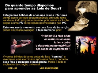 EAE - 84 LEIS UNIVERSAIS
De quanto tempo dispomos
para aprender as Leis de Deus?
Estagiamos bilhões de anos nos reinos inferiores
sendo que o período de permanência em cada reino
vai diminuindo progressivamente, pois nossa evolução
segue a uma PG (progressão geométrica) e não PA.
Estamos neste momento em uma fase de transição,
crítica em nossa evolução, a fase humana, pois:
“Homem é a fase onde
os instintos animais
lutam contra
o despertamento espiritual
em busca da supremacia”.
Vivemos bilhões de anos antes da fase “hominal” e
viveremos uma eternidade após essa fase e, portanto,
essa fase é pequena e passageira, frente a todo o
esplendor da criação universal.
 