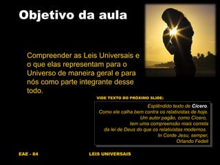 EAE - 84 LEIS UNIVERSAIS
Objetivo da aula
Compreender as Leis Universais e
o que elas representam para o
Universo de maneira geral e para
nós como parte integrante desse
todo.
Esplêndido texto de Cícero.
Como ele calha bem contra os relativistas de hoje.
Um autor pagão, como Cícero,
tem uma compreensão mais correta
da lei de Deus do que os relativistas modernos.
In Corde Jesu, semper,
Orlando Fedeli
VIDE TEXTO DO PRÓXIMO SLIDE:
 