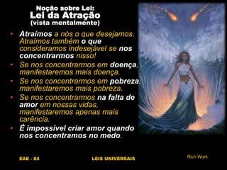 EAE - 84 LEIS UNIVERSAIS
Noção sobre Lei:
Lei da Atração
(vista mentalmente)
• Atraímos a nós o que desejamos.
Atraímos também o que
consideramos indesejável se nos
concentrarmos nisso!
• Se nos concentrarmos em doença,
manifestaremos mais doença.
• Se nos concentrarmos em pobreza,
manifestaremos mais pobreza.
• Se nos concentrarmos na falta de
amor em nossas vidas,
manifestaremos apenas mais
carência.
• É impossível criar amor quando
nos concentramos no medo.
Rich Work
 