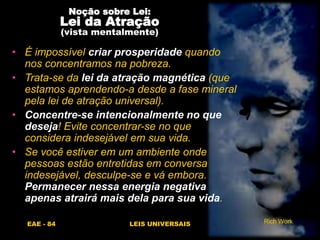 EAE - 84 LEIS UNIVERSAIS
Noção sobre Lei:
Lei da Atração
(vista mentalmente)
• É impossível criar prosperidade quando
nos concentramos na pobreza.
• Trata-se da lei da atração magnética (que
estamos aprendendo-a desde a fase mineral
pela lei de atração universal).
• Concentre-se intencionalmente no que
deseja! Evite concentrar-se no que
considera indesejável em sua vida.
• Se você estiver em um ambiente onde
pessoas estão entretidas em conversa
indesejável, desculpe-se e vá embora.
Permanecer nessa energia negativa
apenas atrairá mais dela para sua vida.
Rich Work
 