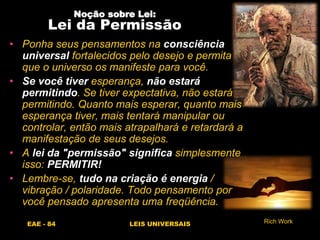 EAE - 84 LEIS UNIVERSAIS
Noção sobre Lei:
Lei da Permissão
• Ponha seus pensamentos na consciência
universal fortalecidos pelo desejo e permita
que o universo os manifeste para você.
• Se você tiver esperança, não estará
permitindo. Se tiver expectativa, não estará
permitindo. Quanto mais esperar, quanto mais
esperança tiver, mais tentará manipular ou
controlar, então mais atrapalhará e retardará a
manifestação de seus desejos.
• A lei da "permissão" significa simplesmente
isso: PERMITIR!
• Lembre-se, tudo na criação é energia /
vibração / polaridade. Todo pensamento por
você pensado apresenta uma freqüência.
Rich Work
 