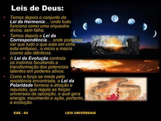 EAE - 84 LEIS UNIVERSAIS
Leis de Deus:
• Temos depois o conjunto da
Lei da Harmonia.... onde tudo
funciona como uma orquestra
divina, sem falha.
• Temos depois a Lei da
Correspondência.... onde podemos
ver que tudo o que esta em cima
esta embaixo...o micro e macro
cosmo são idênticos.
• A Lei da Evolução controla
os instintos facultando a
transformação dos potenciais
latentes em poderes ativos.
• Como a força se mede pela
resistência encontrada, a Lei da
Polaridade fornece a atração e
repulsão, que regula as forças
universais da oposição, a qual gera
energia, movimento e ação, portanto,
a evolução.
 