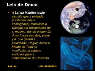 EAE - 84 LEIS UNIVERSAIS
Leis de Deus:
• A Lei da Manifestação
permite que a unidade
(indiferenciada e
homogênea) manifesta a
Criação por ressonância de
si mesma, dando origem às
duas forças opostas, yang-
yin, que geram a
polaridade. Regula como a
Mente do Todo se
manifesta na viagem
evolutiva para a
compreensão do Universo.
 