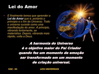 EAE - 84 LEIS UNIVERSAIS
Lei do Amor
• E finalmente temos que aprender a
Lei do Amor que é, portanto o
principio e o fim do Universo. Todo
o universo sucede como uma
manifestação do amor. Á principio,
vibrando lentamente, se
materializa. Depois, vibrando mais
rápido, volta a Deus.
A harmonia do Universo
é o objetivo maior do Pai Criador
quando fez um momento de emoção
ser transformado em um momento
de criação universal.
 