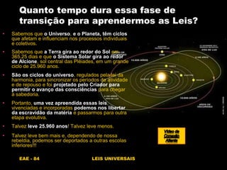 EAE - 84 LEIS UNIVERSAIS
Quanto tempo dura essa fase de
transição para aprendermos as Leis?
• Sabemos que o Universo, e o Planeta, têm ciclos
que afetam e influenciam nos processos individuais
e coletivos.
• Sabemos que a Terra gira ao redor do Sol em
365,25 dias e que o Sistema Solar gira ao redor
de Alcione, sol central das Plêiades, em um grande
ciclo de 25.960 anos.
• São os ciclos do universo, regulados pela lei da
harmonia, para sincronizar os períodos de atividade
e de repouso e foi projetado pelo Criador para
permitir o avanço das consciências para chegar
à sabedoria.
• Portanto, uma vez apreendida essas leis,
vivenciadas e incorporadas podemos nos libertar
da escravidão da matéria e passarmos para outra
etapa evolutiva.
• Talvez leve 25.960 anos! Talvez leve menos.
• Talvez leve bem mais e, dependendo de nossa
rebeldia, podemos ser deportados a outras escolas
inferiores!!!
 