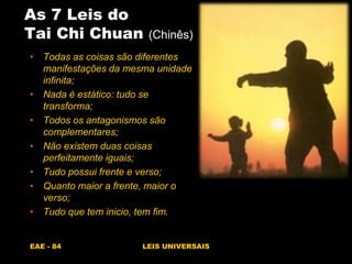 EAE - 84 LEIS UNIVERSAIS
As 7 Leis do
Tai Chi Chuan (Chinês)
• Todas as coisas são diferentes
manifestações da mesma unidade
infinita;
• Nada é estático: tudo se
transforma;
• Todos os antagonismos são
complementares;
• Não existem duas coisas
perfeitamente iguais;
• Tudo possui frente e verso;
• Quanto maior a frente, maior o
verso;
• Tudo que tem inicio, tem fim.
 