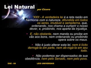 EAE - 84 LEIS UNIVERSAIS
Lei Natural
• “XXII - A verdadeira lei é a reta razão em
harmonia com a natureza, difundida em todos
os seres, imutável e sempiterna, que,
ordenando, nos chama a cumprir o nosso
dever, e, proibindo, nos aparta da injustiça.
• E, não obstante, nem manda ou proíbe em
vão aos bons, nem ordenando ou proibindo
opera sobre os maus.
• Não é justo alterar esta lei, nem é lícito
derrogá-la em parte, nem ab-rogá-la em seu
todo.
• Não podemos ser dispensados de sua
obediência, nem pelo Senado, nem pelo povo.
por Cícero
 
