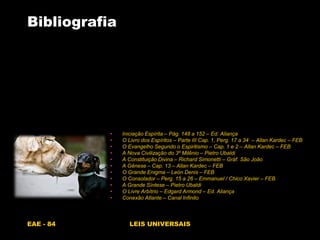 EAE - 84 LEIS UNIVERSAIS
Bibliografia
• Iniciação Espírita – Pág. 148 a 152 – Ed. Aliança
• O Livro dos Espíritos – Parte III Cap. 1, Perg. 17 a 34 – Allan Kardec – FEB
• O Evangelho Segundo o Espiritismo – Cap. 1 e 2 – Allan Kardec – FEB
• A Nova Civilização do 3º Milênio – Pietro Ubaldi
• A Constituição Divina – Richard Simonetti – Gráf. São João
• A Gênese – Cap. 13 – Allan Kardec – FEB
• O Grande Enigma – Leòn Denis – FEB
• O Consolador – Perg. 15 a 26 – Emmanuel / Chico Xavier – FEB
• A Grande Síntese – Pietro Ubaldi
• O Livre Arbítrio – Edgard Armond – Ed. Aliança
• Conexão Atlante – Canal Infinito
 