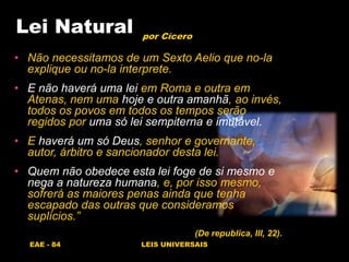 EAE - 84 LEIS UNIVERSAIS
Lei Natural
• Não necessitamos de um Sexto Aelio que no-la
explique ou no-la interprete.
• E não haverá uma lei em Roma e outra em
Atenas, nem uma hoje e outra amanhã, ao invés,
todos os povos em todos os tempos serão
regidos por uma só lei sempiterna e imutável.
• E haverá um só Deus, senhor e governante,
autor, árbitro e sancionador desta lei.
• Quem não obedece esta lei foge de si mesmo e
nega a natureza humana, e, por isso mesmo,
sofrerá as maiores penas ainda que tenha
escapado das outras que consideramos
suplícios.”
(De republica, III, 22).
por Cícero
 