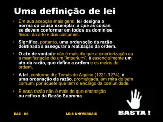 EAE - 84 LEIS UNIVERSAIS
Uma definição de lei
• Em sua acepção mais geral, lei designa a
norma ou causa exemplar, a que as coisas
se devem conformar em todos os domínios:
físico, da arte e dos costumes.
• Significa, portanto, uma ordenação da razão
destinada a assegurar a realização da ordem.
• O ato de vontade não é mais do que a exteriorização ou
a manifestação de um “imperium”, é essencialmente um
ato da razão, que define a ordem e os meios da
ordem.
• A lei, conforme diz Tomás de Aquino (1221-1274), é
uma ordenação da razão, promulgada, em mira do bem
comum, por aquele que tem o encargo da comunidade.
• E essa razão não é mais do que emanação
ou reflexo da Razão Suprema.
 
