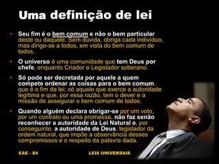 EAE - 84 LEIS UNIVERSAIS
Uma definição de lei
• Seu fim é o bem comum e não o bem particular
deste ou daquele. Sem dúvida, obriga cada indivíduo,
mas dirige-se a todos, em vista do bem comum de
todos.
• O universo é uma comunidade que tem Deus por
chefe, enquanto Criador e Legislador soberano.
• Só pode ser decretada por aquele a quem
compete ordenar as coisas para o bem comum,
que é o fim da lei; só aquele que exerce a autoridade
legítima e que, por essa razão, tem o dever e a
missão de assegurar o bem comum de todos.
• Quando alguém declara obrigar-se por um voto,
por um contrato ou uma promessa, não faz senão
reconhecer a autoridade da Lei Natural e, por
conseguinte, a autoridade de Deus, legislador da
ordem natural, que impõe a observância desses
compromissos e o respeito da palavra dada.
 