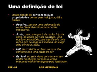 EAE - 84 LEIS UNIVERSAIS
Uma definição de lei
• Desse tipo de lei derivam as suas
propriedades de ser possível, justa, útil e
estável.
• Possível, por ser uma ordenação da
razão.Seria absurdo ordenar coisa
impossível.
• Justa, como ato que é da razão. Injusta
seria, do ponto de vista da razão, uma
noção contraditória, pois significaria uma
razão que se nega a si mesma, ao exigir
algo contra a razão.
• Útil, sem dúvida, ao bem comum. Do
contrário não teria razão de ser.
• Estável, ou seja, deve conservar o seu
poder de obrigar por todo o tempo,
enquanto não for revogada pelo legislador.
 