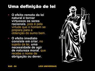 EAE - 84 LEIS UNIVERSAIS
• O efeito remoto da lei
natural é tornar
virtuosos os seres
racionais, pois é pela
virtude que o homem se
prepara para a
obtenção do sumo bem.
• O efeito imediato
consiste em criar, no
sujeito da lei, uma
necessidade de agir
de natureza moral, que
recebe o nome de
obrigação ou dever.
Uma definição de lei
 