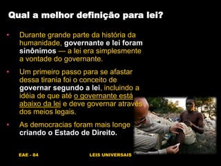 EAE - 84 LEIS UNIVERSAIS
Qual a melhor definição para lei?
• Durante grande parte da história da
humanidade, governante e lei foram
sinônimos — a lei era simplesmente
a vontade do governante.
• Um primeiro passo para se afastar
dessa tirania foi o conceito de
governar segundo a lei, incluindo a
idéia de que até o governante está
abaixo da lei e deve governar através
dos meios legais.
• As democracias foram mais longe
criando o Estado de Direito.
 