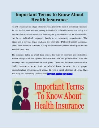 Important Terms to Know About
Health Insurance
Health insurance is a type of insurance against the risk of incurring expenses
for the health care services among individuals. A health insurance policy is a
contract between an insurance company or government and an insured that
can be an individual, employer, family or a community organization. The
plans are of several types and can be renewable. Different health insurance
plans have different services; it’s up to the insured person which plan he/she
would like to take.
The policies differ in what they cover, the size of contract and deductible
and/or copays and the options for treatment for the policyholder. Also, the
coverage limit is predefined for such plans. There are different terms used in
health insurance sector that we should know in order to get proper
understanding of policies and plans. Here is a small glossary of terms that
will help you in finding the best and low cost health care plans.
 