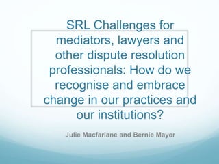 SRL Challenges for
mediators, lawyers and
other dispute resolution
professionals: How do we
recognise and embrace
change in our practices and
our institutions?
Julie Macfarlane and Bernie Mayer
 