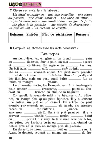 108
LEÇONS 10–11–12
7.	Classe ces mots dans le tableau :
Un bœuf bourguignon – une sole meunière – une soupe
au poisson – une crème caramel – une tarte au citron –
un poulet basquaise – une carafe d’eau - un jus de fruits
– une glace à la pistache – une assiette de charcuterie –
un café au lait – un cocktail de crevettes.
Boissons Entrées Plat de résistance Desserts
8.	Complète les phrases avec les mots nécessaires.
Les repas
Au petit déjeuner, en général, on prend pain
ou biscottes. Sur le pain, on met beurre
et confiture. On appelle ça tartines.
On boit aussi café, café au lait,
thé ou chocolat chaud. On peut aussi prendre
un bol de lait avec céréales. Bien sûr, ça dépend
des familles, mais on peut aussi boire jus de
fruits ou manger yaourt.
Le dimanche matin, les Français vont à la boulangerie
pour acheter croissants, pains au cho-
colat ou brioche en plus de la baguette.
On appelle le repas de midi « le déjeuner ». Au déjeu-
ner, on mange plus qu’au petit déjeuner. Il y a souvent
une entrée, un plat et un dessert. En entrée, on peut
prendre par exemple un de salade, des carottes
râpées ou charcuterie ( jambon,
saucisson, pâté). Dans le plat principal, il y a
souvent viande ( poulet, bœuf
ou porc) On mange de la viande avec des frites,
des pâtes, des haricots verts ou riz. Quand on
habite près de la mer, on mange plus de poisson.
En dessert, on prend fruit ou yaourt.
Avant le dessert, souvent on mange un de fro-
 