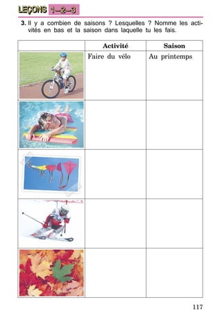 117
LEÇONS 1–2–3
3.	Il y a combien de saisons ? Lesquelles ? Nomme les acti-
vités en bas et la saison dans laquelle tu les fais.
Activité Saison
Faire du vélo Au printemps
 