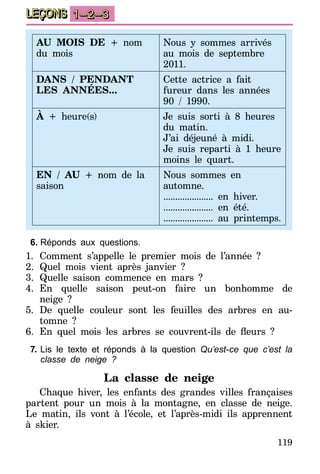 119
LEÇONS 1–2–3
AU MOIS DE + nom
du mois
Nous y sommes arrivés
au mois de septembre
2011.
DANS / PENDANT
LES ANNÉES...
Cette actrice a fait
fureur dans les années
90 / 1990.
À + heure(s) Je suis sorti à 8 heures
du matin.
J’ai déjeuné à midi.
Je suis reparti à 1 heure
moins le quart.
EN / AU + nom de la
saison
Nous sommes en
automne.
..................... en hiver.
..................... en été.
..................... au printemps.
6.	Réponds aux questions.
1.	Comment s’appelle le premier mois de l’année ?
2.	Quel mois vient après janvier ?
3.	Quelle saison commence en mars ?
4.	En quelle saison peut-on faire un bonhomme de
neige ?
5.	De quelle couleur sont les feuilles des arbres en au-
tomne ?
6.	 En quel mois les arbres se couvrent-ils de fleurs  ?
7.	Lis le texte et réponds à la question Qu’est-ce que c’est la
classe de neige ?
La classe de neige
Chaque hiver, les enfants des grandes villes françaises
partent pour un mois à la montagne, en classe de neige.
Le matin, ils vont à l’école, et l’après-midi ils apprennent
à skier.
 