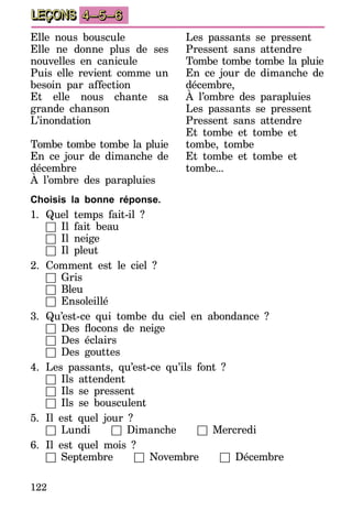 122
LEÇONS 4–5–6
Choisis la bonne réponse.
1.	Quel temps fait-il ?
	 □ Il fait beau
	 □ Il neige
	 □ Il pleut
2.	Comment est le ciel ?
	 □ Gris
	 □ Bleu
	 □ Ensoleillé
3.	Qu’est-ce qui tombe du ciel en abondance ?
	 □ Des flocons de neige
	 □ Des éclairs
	 □ Des gouttes
4.	Les passants, qu’est-ce qu’ils font ?
	 □ Ils attendent
	 □ Ils se pressent
	 □ Ils se bousculent
5.	Il est quel jour ?
	 □ Lundi □ Dimanche □ Mercredi
6.	Il est quel mois ?
	 □ Septembre □ Novembre □ Décembre
Elle nous bouscule
Elle ne donne plus de ses
nouvelles en canicule
Puis elle revient comme un
besoin par affection
Et elle nous chante sa
grande chanson
L’inondation
Tombe tombe tombe la pluie
En ce jour de dimanche de
décembre
À l’ombre des parapluies
Les passants se pressent
Pressent sans attendre
Tombe tombe tombe la pluie
En ce jour de dimanche de
décembre,
À l’ombre des parapluies
Les passants se pressent
Pressent sans attendre
Et tombe et tombe et
tom­be, tombe
Et tombe et tombe et
tom­be...
 