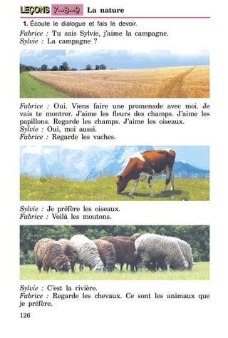 126
LEÇONS La nature7–8–9
1.	Écoute le dialogue et fais le devoir.
Fabrice : Tu sais Sylvie, j’aime la campagne.
Sylvie : La campagne ?
Fabrice : Oui. Viens faire une promenade avec moi. Je
vais te montrer. J’aime les fleurs des champs. J’aime les
papillons. Regarde les champs. J’aime les oiseaux.
Sylvie : Oui, moi aussi.
Fabrice : Regarde les vaches.
Sylvie : Je préfère les oiseaux.
Fabrice : Voilà les moutons.
Sylvie : C’est la rivière.
Fabrice : Regarde les chevaux. Ce sont les animaux que
je préfère.
 
