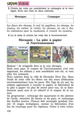 128
LEÇONS 7–8–9
2.	Choisis les mots qui caractérisent la campagne et la mon-
tagne. Écris ces mots en deux colonnes.
Montagne Campagne
Les fleurs des champs, le cerf, les papillons, les champs, les
oiseaux, les vaches, la rivière, les chevaux, un sac à dos,
les indications pour la randonnée, le renard, les moutons.
3.	Lis le texte et choisis les mots liés à l’environnement.
Slovaquie : La pâte à papier
et l’environnement
Bonjour ! Je m’appelle Jaro et je suis slovaque.
Dans mon pays, le respect de l’environnement c’est très
important, les enfants y sont sensibilisés très tôt, et vous
allez lire comment.
Nous sommes dans la ville de Devinska Nova Ves. Dans
l’école de cette ville les élèves ont des cours d’éducation
environnementaux tous les jours. Dès l’âge de six ans, les
enfants apprennent à recycler le papier, la fabrication de
la pâte à papier n’a plus de secret pour eux, ils se fami-
liarisent aussi avec le tri sélectif et le respect de la na-
ture.
Au programme : nettoyage des aquariums et des plantes
de l’école, entretien du bassin et du parc, et ramassage
des feuilles mortes. Chacun doit accomplir pendant l’an-
née 15 stages écologiques, comme la fabrication d’un
bac de recyclage pour les végétaux. Grâce à cette initia-
 