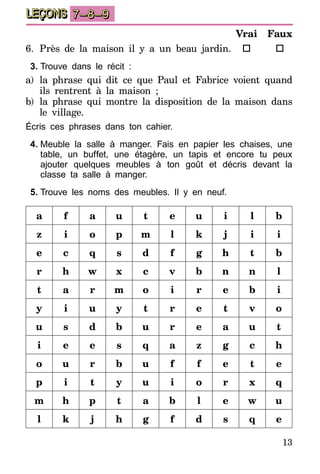 13
LEÇONS 7–8–9
6.	Près de la maison il y a un beau jardin.
3.	Trouve dans le récit :
a)	la phrase qui dit ce que Paul et Fabrice voient quand
ils rentrent à la maison ;
b)	 la phrase qui montre la disposition de la maison dans
le village.
Écris ces phrases dans ton cahier.
4.	Meuble la salle à manger. Fais en papier les chaises, une
table, un buffet, une étagère, un tapis et encore tu peux
ajouter quelques meubles à ton goût et décris devant la
classe ta salle à manger.
5.	Trouve les noms des meubles. Il y en neuf.
a f a u t e u i l b
z i o p m l k j i i
e c q s d f g h t b
r h w x c v b n n l
t a r m o i r e b i
y i u y t r e t v o
u s d b u r e a u t
i e e s q a z g c h
o u r b u f f e t e
p i t y u i o r x q
m h p t a b l e w u
l k j h g f d s q e
Vrai
o
Faux
o
 