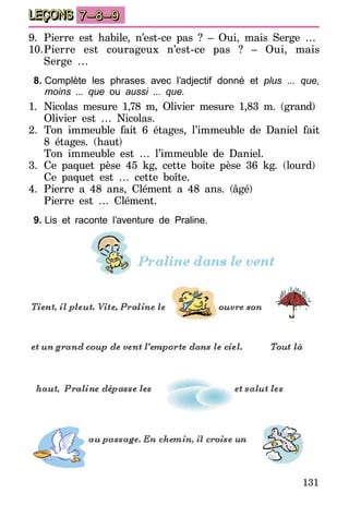 131
LEÇONS 7–8–9
9.	Pierre est habile, n’est-ce pas ? – Oui, mais Serge …
10.	Pierre est courageux n’est-ce pas ? – Oui, mais
Serge …
8.	Complète les phrases avec l’adjectif donné et plus ... que,
moins ... que ou aussi ... que.
1.	 Nicolas mesure 1,78  m, Olivier mesure 1,83  m. (grand)
	 Olivier est … Nicolas.
2.	Ton immeuble fait 6 étages, l’immeuble de Daniel fait
8 étages. (haut)
	 Ton immeuble est … l’immeuble de Daniel.
3.	Ce paquet pèse 45 kg, cette boite pèse 36 kg. (lourd)
	 Ce paquet est … cette boîte.
4.	 Pierre a 48 ans, Clément a 48 ans. (âgé)
	 Pierre est … Clément.
9.	Lis et raconte l’aventure de Praline.
 