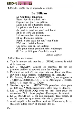 134
LEÇONS 10–11–12
2.	Écoute, répète, lis et apprends la poésie.
Le Pélican
Le Capitaine Jonathan,
Étant âgé de dix-huit ans
Capture un jour un pélican
Dans une île d’Extrême-orient,
Le pélican de Jonathan
Au matin, pond un œuf tout blanc
Et il en sort un pélican
Lui ressemblant étonnamment.
Et ce deuxième pélican
Pond, à son tour, un œuf tout blanc
D’où sort, inévitablement
Un autre, qui en fait autant.
Cela peut durer pendant très longtemps
Si l’on ne fait pas d’omelette avant.
Robert Desnos
3.	Complète les phrases.
1.	Tout le monde sait que les … (RUOS) aiment le miel
et le saumon.
2.	Les … (ILSAPN) aiment les carottes. Ils ont de
grandes oreilles et sautent dans les champs.
3.	Personne ne sait s’il est rayé noir sur blanc ou blanc
sur noir ; nous parlons évidemment du (BRZÈE).
4.	En France, il chante « COCORICO », en Angleterre
« COCK-A-DOODLE-DOO » et en Allemagne « KIKE-
RIKI ». Il s’agit du … (CQO).
5.	Savais-tu que les … (UTROTSE) pouvaient vivre plus
de 100 ans ? Malheureusement, elles sont en danger.
6.	 Les … (IUSTMSEUOQ) sont un vrai fléau pour les
vacanciers l’été : leurs piqûres démangent fortement.
7.	Le … (NOLI) est le roi des animaux. Très craint, il
ne fait pourtant quasiment rien de sa journée.
8.	 Aussi appelé «  Le meilleur ami de l’Homme  », le …
(ECINH) adore jouer et manger des os.
 