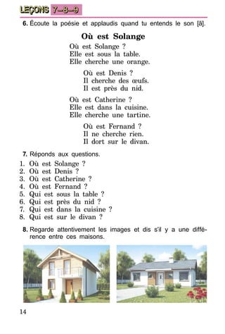 14
LEÇONS 7–8–9
6.	Écoute la poésie et applaudis quand tu entends le son [ã].
Où est Solange
Où est Solange ?
Elle est sous la table.
Elle cherche une orange.
Où est Denis ?
Il cherche des œufs.
Il est près du nid.
Où est Catherine ?
Elle est dans la cuisine.
Elle cherche une tartine.
Où est Fernand ?
Il ne cherche rien.
Il dort sur le divan.
7.	Réponds aux questions.
1.	Où est Solange ?
2.	Où est Denis ?
3.	Où est Catherine ?
4.	Où est Fernand ?
5.	Qui est sous la table ?
6.	Qui est près du nid ?
7.	 Qui est dans la cuisine ?
8.	 Qui est sur le divan  ?
8.	Regarde attentivement les images et dis s’il y a une diffé-
rence entre ces maisons.
 
