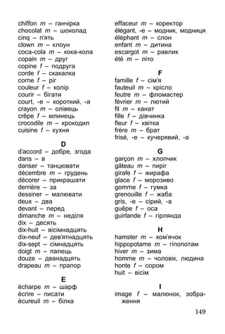 149
chiffon m – ганчірка
chocolat m – шоколад
cinq – п’ять
clown m – клоун
coca-cola m – кока-кола
copain m – друг
copine f – подруга
corde f – скакалка
corne f – ріг
couleur f – колір
courir – бігати
court, -e – короткий, -а
crayon m – олівець
crêpe f – млинець
crocodile m – крокодил
cuisine f – кухня
D
d’accord – добре, згода
dans – в
danser – танцювати
décembre m – грудень
décorer – прикрашати
derrière – за
dessiner – малювати
deux – два
devant – перед
dimanche m – неділя
dix – десять
dix-huit – вісімнадцять
dix-neuf – дев’ятнадцять
dix-sept – сімнадцять
doigt m – палець
douze – дванадцять
drapeau m – прапор
E
écharpe m – шарф
écrire – писати
écureuil m – білка
effaceur m – коректор
élégant, -e – модник, модниця
éléphant m – слон
enfant m – дитина
escargot m – равлик
été m – літо
F
famille f – сім’я
fauteuil m – крісло
feutre m – фломастер
février m – лютий
fil m – канат
fille f – дівчинка
fleur f – квітка
frère m – брат
frisé, -e – кучерявий, -а
G
garçon m – хлопчик
gâteau m – пиріг
girafe f – жирафа
glace f – морозиво
gomme f – гумка
grenouille f – жаба
gris, -e – сірий, -а
guêpe f – оса
guirlande f – гірлянда
H
hamster m – хом’ячок
hippopotame m – гіпопотам
hiver m – зима
homme m – чоловік, людина
honte f – сором
huit – вісім
I
image f – малюнок, зобра-
ження
 