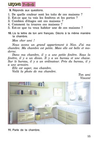 15
LEÇONS 7–8–9
9.	Réponds aux questions.
1. De quelle couleur sont les toits de ces maisons ?
2. Est-ce que tu vois les fenêtres et les portes ?
3. Combien d’étages ont ces maisons ?
4. Comment tu trouves ces maisons ?
5. Est-ce que tu veux habiter une de ces maisons ?
10.	Lis la lettre de ton ami français. Décris à la même manière
ta chambre.
Mon cher ami !
Nous avons un grand appartement à Nice. J’ai ma
chambre. Ma chambre est petite. Mais elle est belle et mo-
derne.
Dans ma chambre, il y a une petite fenêtre. Sous la
fenêtre, il y a un divan. Il y a un bureau et une chaise.
Sur le bureau, il y a un ordinateur. Près du bureau, il y
a une armoire.
Elle est super, ma chambre.
Voilà la photo de ma chambre.
Ton ami
Vincent
11.	Parle de ta chambre.
 