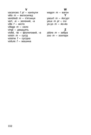 152
V
vacances f pl – канікули
vélo m – велосипед
vendredi m – п’ятниця
vert, -e – зелений, -а
ville f – місто
village m – село
vingt – двадцять
violet, -te – фіолетовий, -а
voisin m – сусід
voisine f – сусідка
voiture f – машина
W
wagon m – вагон
Y
yaourt m – йогурт
yeux m pl – очі
yo-yo m – йо-йо
Z
zèbre m – зебра
zoo m – зоопарк
 