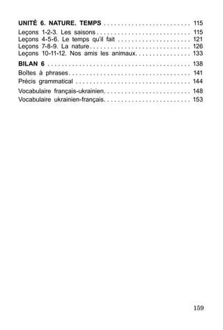 159
Unité 6. Nature. Temps . . . . . . . . . . . . . . . . . . . . . . . . . 	115
Leçons 1-2-3. Les saisons  . . . . . . . . . . . . . . . . . . . . . . . . . . 	115
Leçons 4-5-6. Le temps qu’il fait . . . . . . . . . . . . . . . . . . . . . 	121
Leçons 7-8-9. La nature . . . . . . . . . . . . . . . . . . . . . . . . . . . . 	126
Leçons 10-11-12. Nos amis les animaux . . . . . . . . . . . . . . . 	133
Bilan 6 . . . . . . . . . . . . . . . . . . . . . . . . . . . . . . . . . . . . . . . . . 	138
Boîtes à phrases . . . . . . . . . . . . . . . . . . . . . . . . . . . . . . . . . . 	141
Précis grammatical . . . . . . . . . . . . . . . . . . . . . . . . . . . . . . . . . 	144
Vocabulaire français-ukrainien . . . . . . . . . . . . . . . . . . . . . . . . 	148
Vocabulaire ukrainien-français . . . . . . . . . . . . . . . . . . . . . . . . 	153
 