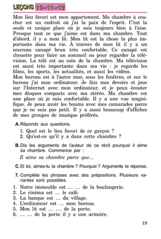 19
LEÇONS 10–11–12
Mon lieu favori est mon appartement. Ma chambre à cou-
cher est un endroit où j’ai la paix de l’esprit. C’est la
seule et unique place où je suis toujours bien à l’aise.
Presque tout ce que j’aime est dans ma chambre. Tout
d’abord, il y a mon lit. Mon lit est la chose la plus im-
portante dans ma vie. À travers de mon lit il y a un
nouveau canapé brun très confortable. Ce canapé est
chouette pour faire un sommeil ou pour regarder la télé-
vision. La télé est au coin de la chambre. Ma télévision
est aussi très importante dans ma vie : je regarde les
films, les sports, les actualités, et aussi les vidéos.
Mon bureau est à l’autre mur, sous les fenêtres, et sur le
bureau j’ai mon ordinateur. Je fais mes devoirs et joue
sur l’Internet avec mon ordinateur, et je peux écouter
mes disques compacts avec ma stéréo. Ma chambre est
une place où je suis confortable. Il y a une vue magni-
fique. Je peux avoir les boums avec mes camarades parce
que je ne suis pas petit. Il y a aussi beaucoup d’affiches
de mes groupes de musique préférés.
A.	Réponds aux questions.
1. Quel est le lieu favori de ce garçon ?
2. Qu’est-ce qu’il y a dans cette chambre ?
B.	Dis les arguments de l’auteur de ce récit pourquoi il aime
sa chambre. Commence par :
Il aime sa chambre parce que…
C.	Et toi, aimes-tu ta chambre   ? Pourquoi   ? Argumente ta réponse.
7.	Complète les phrases avec des prépositions. Plusieurs va-
riantes sont possibles.
1.	Notre immeuble est … … de la boulangerie.
2.	Le cinéma est … le café.
3.	La banque est … du village.
4.	L’ordinateur est … mon bureau.
5.	Mon lit est … …. de la porte.
6.	 … … de la porte il y a une armoire.
 