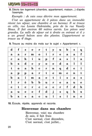 20
LEÇONS 10–11–12
8.	Décris ton logement (chambre, appartement, maison…) d’après
l’exemple.
Exemple : Je vais vous décrire mon appartement.
C’est un appartement de 3 pièces dans un immeuble
récent (un séjour, une chambre et un bureau). Il se trouve
en ville, rue Lessia Oukrainka, près de la rue Vassily
Stous. Il fait environ 60 mètres carrés. Les pièces sont
grandes. La salle de séjour est à droite en entrant et il y
a un grand balcon avec des plantes. L’appartement se
trouve au 6e
étage.
9.	Trouve au moins dix mots sur le sujet « Appartement ».
d f z e r t y u b s q
a a r m o i r e a a f
c a h i u p f a s l a
b x d c y o e d a l l
t o a h c r n q d e i
a p p a r t e m e n t
b a i m a e t i s a s
l r è b b u r e a u e
e t c r c e e r f d h
a u e e f d j s q h x
b x s a c u i s i n e
10.	Écoute, répète, apprends et raconte.
Bienvenue dans ma chambre
Bienvenue, voici ma chambre
Je sais, il fait frais
C’est normal, c’est décembre,
C’est normal, c’est juillet...
 