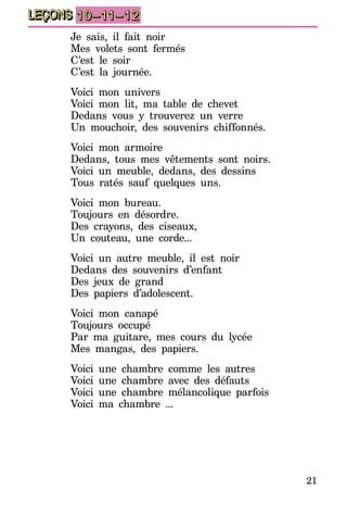21
LEÇONS 10–11–12
Je sais, il fait noir
Mes volets sont fermés
C’est le soir
C’est la journée.
Voici mon univers
Voici mon lit, ma table de chevet
Dedans vous y trouverez un verre
Un mouchoir, des souvenirs chiffonnés.
Voici mon armoire
Dedans, tous mes vêtements sont noirs.
Voici un meuble, dedans, des dessins
Tous ratés sauf quelques uns.
Voici mon bureau.
Toujours en désordre.
Des crayons, des ciseaux,
Un couteau, une corde...
Voici un autre meuble, il est noir
Dedans des souvenirs d’enfant
Des jeux de grand
Des papiers d’adolescent.
Voici mon canapé
Toujours occupé
Par ma guitare, mes cours du lycée
Mes mangas, des papiers.
Voici une chambre comme les autres
Voici une chambre avec des défauts
Voici une chambre mélancolique parfois
Voici ma chambre ...
 