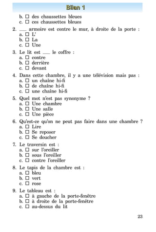 23
Bilan 1
b.		des chaussettes bleues
c.	 	ces chaussettes bleues
2.	 armoire est contre le mur, à droite de la porte :
a.	 	L’
b.		La
c.	 	Une
3.	Le lit est le coffre :
a.	 	contre
b.		derrière
c.	 	devant
4.	Dans cette chambre, il y a une télévision mais pas :
a.	 	 un chaîne hi-fi
b.		 de chaîne hi-fi
c.	 	 une chaîne hi-fi
5.	Quel mot n’est pas synonyme ?
a.	 	Une chambre
b.		Une salle
c.	 	Une pièce
6.	Qu’est-ce qu’on ne peut pas faire dans une chambre ?
a.	 	Lire
b.		Se reposer
c.	 	Se doucher
7.	 Le traversin est :
a.	 	sur l’oreiller
b.		sous l’oreiller
c.	 	contre l’oreiller
8.	 Le tapis de la chambre est  :
a.	 	bleu
b.		vert
c.	 	rose
9.	Le tableau est :
a.	 	à gauche de la porte-fenêtre
b.		à droite de la porte-fenêtre
c.	 	au-dessus du lit
 