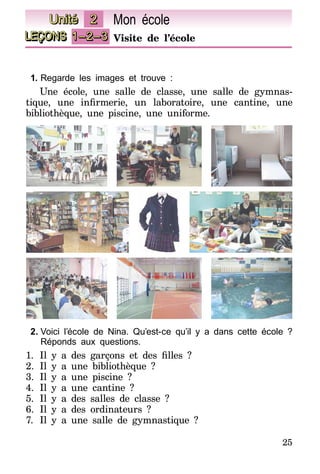 25
LEÇONS 1–2–3 Visite de l’école
Unité 2 Mon école
1.	Regarde les images et trouve :
Une école, une salle de classe, une salle de gymnas-
tique, une infirmerie, un laboratoire, une cantine, une
bibliothèque, une piscine, une uniforme.
2.	Voici l’école de Nina. Qu’est-ce qu’il y a dans cette école ?
Réponds aux questions.
1.	 Il y a des garçons et des filles  ?
2.	Il y a une bibliothèque ?
3.	Il y a une piscine ?
4.	Il y a une cantine ?
5.	Il y a des salles de classe ?
6.	Il y a des ordinateurs ?
7.	 Il y a une salle de gymnastique ?
 
