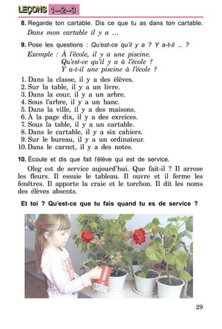 29
LEÇONS 1–2–3
8.	Regarde ton cartable. Dis ce que tu as dans ton cartable.
Dans mon cartable il y a …
9.	Pose les questions : Qu’est-ce qu’il y a ? Y a-t-il ... ?
Exemple : À l’école, il y a une piscine.
	 Qu’est-ce qu’il y a à l’école ?
	 Y a-t-il une piscine à l’école ?
1.	Dans la classe, il y a des élèves.
2.	Sur la table, il y a un livre.
3.	Dans la cour, il y a un arbre.
4.	Sous l’arbre, il y a un banc.
5.	Dans la ville, il y a des maisons.
6.	À la page dix, il y a des exrcices.
7.	Sous la table, il y a un cartable.
8.	Dans le cartable, il y a six cahiers.
9.	Sur le bureau, il y a un ordinateur.
10.	Dans le carnet, il y a des notes.
10.	Écoute et dis que fait l’élève qui est de service.
Oleg est de service aujourd’hui. Que fait-il ? Il arrose
les fleurs. Il essuie le tableau. Il ouvre et il ferme les
fenêtres. Il apporte la craie et le torchon. Il dit les noms
des élèves absents.
Et toi ? Qu’est-ce que tu fais quand tu es de service ?
 