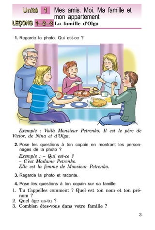 3
LEÇONS 1–2–3 La famille d’Olga
Unité 1 Mes amis. Moi. Ma famille et
mon appartement
1.	Regarde la photo. Qui est-ce ?
Exemple : Voilà Monsieur Petrenko. Il est le père de
Victor, de Nina et d’Olga.
2.	Pose les questions à ton copain en montrant les person-
nages de la photo ?
Exemple : – Qui est-ce ?
– C’est Madame Petrenko.
Elle est la femme de Monsieur Petrenko.
3.	Regarde la photo et raconte.
4.	Pose les questions à ton copain sur sa famille.
1.	 Tu t’appelles comment ? Quel est ton nom et ton pré-
nom ?
2.	Quel âge as-tu ?
3.	Combien êtes-vous dans votre famille ?
 